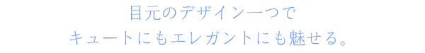 目元のデザイン一つでキュートにもエレガントにも魅せる。