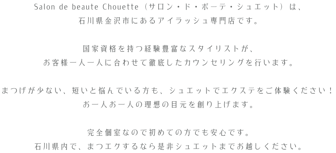 Salon de beaute Chouette（サロン・ド・ボーテ・シュエット）は、石川県金沢市にあるアイラッシュ専門店です。国家資格を持つ経験豊富なスタイリストが、お客様一人一人に合わせて徹底したカウンセリングを行います。まつげが少ない、短いと悩んでいる方も、シュエットでエクステをご体験ください！お一人お一人の理想の目元を創り上げます。完全個室なので初めての方でも安心です。石川県内で、まつエクするなら是非シュエットまでお越しください。