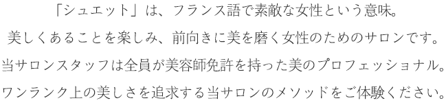 「シュエット」は、フランス語で素敵な女性という意味。美しくあることを楽しみ、前向きに美を磨く女性のためのサロンです。当サロンスタッフは全員が美容師免許を持った美のプロフェッショナル。ワンランク上の美しさを追求する当サロンのメソッドをご体験ください。